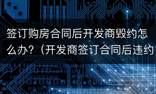 签订购房合同后开发商毁约怎么办?（开发商签订合同后违约）