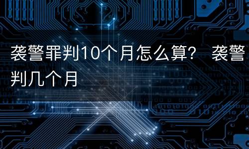 袭警罪判10个月怎么算？ 袭警判几个月