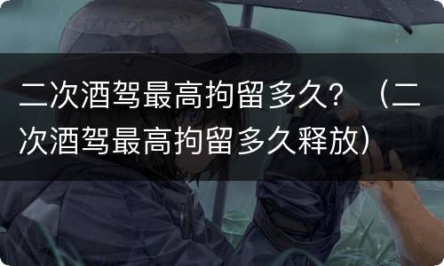二次酒驾最高拘留多久？（二次酒驾最高拘留多久释放）