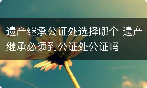遗产继承公证处选择哪个 遗产继承必须到公证处公证吗