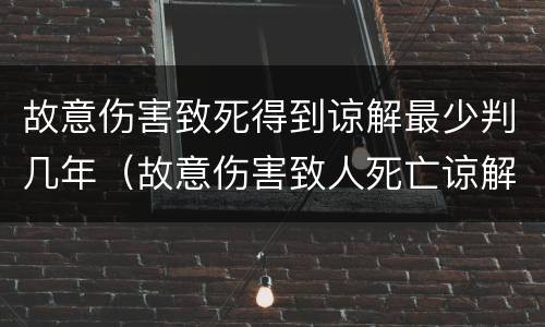 故意伤害致死得到谅解最少判几年（故意伤害致人死亡谅解书可以轻判几年）