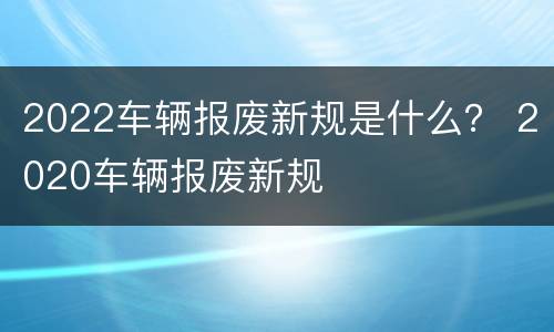2022车辆报废新规是什么？ 2020车辆报废新规