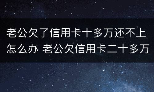 老公欠了信用卡十多万还不上怎么办 老公欠信用卡二十多万我该怎么办