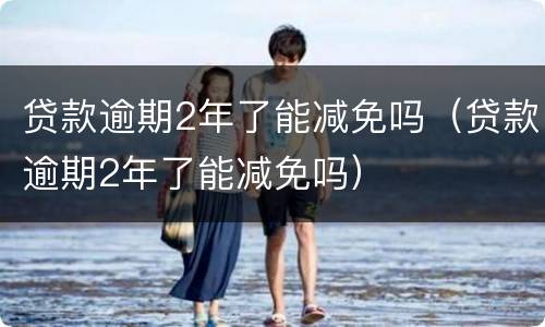 贷款逾期2年了能减免吗（贷款逾期2年了能减免吗）