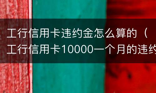 工行信用卡违约金怎么算的（工行信用卡10000一个月的违约金是多少）