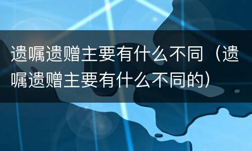 遗嘱遗赠主要有什么不同（遗嘱遗赠主要有什么不同的）