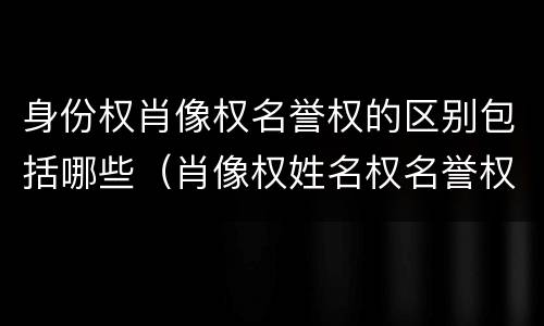 身份权肖像权名誉权的区别包括哪些（肖像权姓名权名誉权荣誉权统称为）