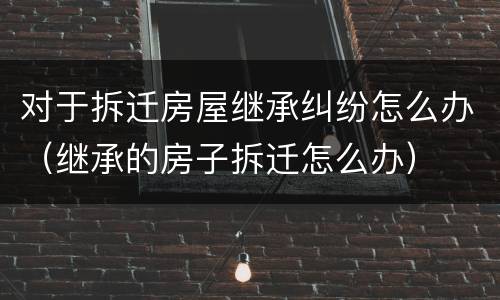 对于拆迁房屋继承纠纷怎么办（继承的房子拆迁怎么办）