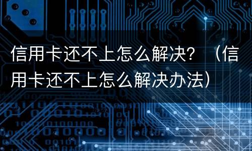 信用卡还不上怎么解决？（信用卡还不上怎么解决办法）