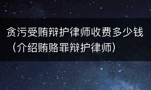 贪污受贿辩护律师收费多少钱（介绍贿赂罪辩护律师）