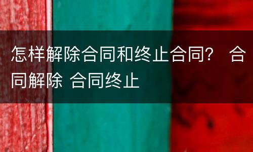怎样解除合同和终止合同？ 合同解除 合同终止