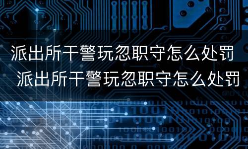 派出所干警玩忽职守怎么处罚 派出所干警玩忽职守怎么处罚他