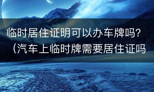 临时居住证明可以办车牌吗？（汽车上临时牌需要居住证吗）