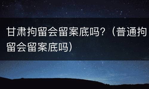 甘肃拘留会留案底吗?（普通拘留会留案底吗）