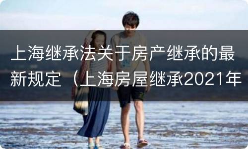 上海继承法关于房产继承的最新规定（上海房屋继承2021年新法）