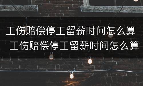工伤赔偿停工留薪时间怎么算 工伤赔偿停工留薪时间怎么算出来的