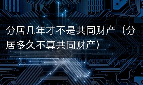 分居几年才不是共同财产（分居多久不算共同财产）