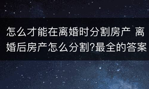 怎么才能在离婚时分割房产 离婚后房产怎么分割?最全的答案在这里