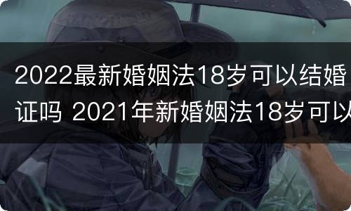2022最新婚姻法18岁可以结婚证吗 2021年新婚姻法18岁可以领结婚证吗