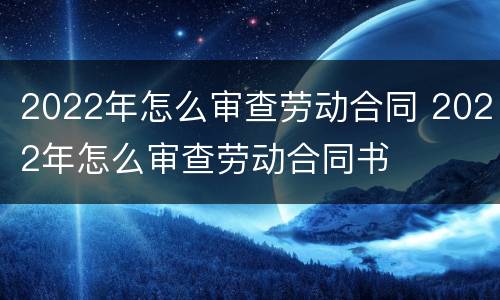 2022年怎么审查劳动合同 2022年怎么审查劳动合同书