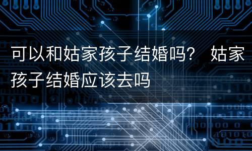 可以和姑家孩子结婚吗？ 姑家孩子结婚应该去吗