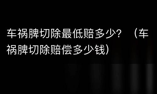 车祸脾切除最低赔多少？（车祸脾切除赔偿多少钱）