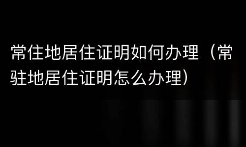 常住地居住证明如何办理（常驻地居住证明怎么办理）
