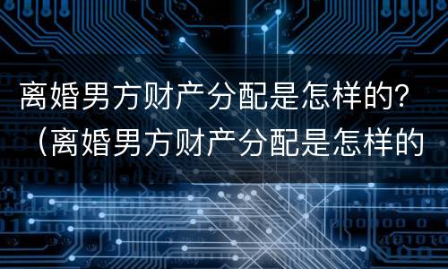 离婚男方财产分配是怎样的？（离婚男方财产分配是怎样的比例）
