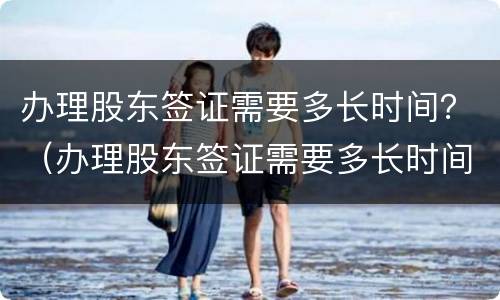 办理股东签证需要多长时间？（办理股东签证需要多长时间完成）