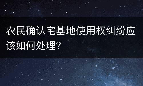 农民确认宅基地使用权纠纷应该如何处理?