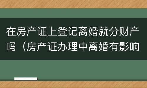在房产证上登记离婚就分财产吗（房产证办理中离婚有影响吗）