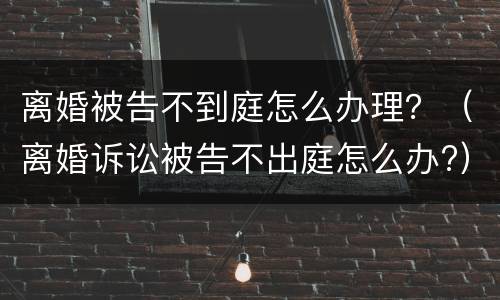 离婚被告不到庭怎么办理？（离婚诉讼被告不出庭怎么办?）