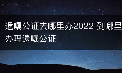 遗嘱公证去哪里办2022 到哪里办理遗嘱公证