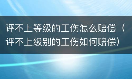 评不上等级的工伤怎么赔偿（评不上级别的工伤如何赔偿）