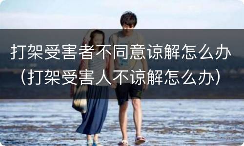 打架受害者不同意谅解怎么办（打架受害人不谅解怎么办）