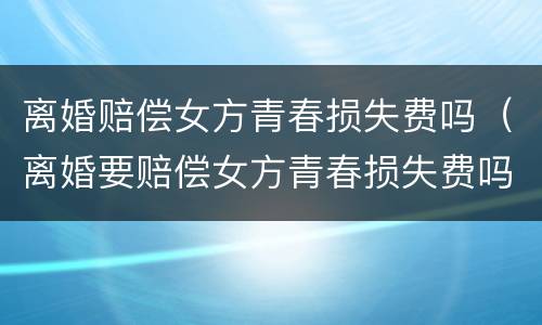 离婚赔偿女方青春损失费吗（离婚要赔偿女方青春损失费吗）