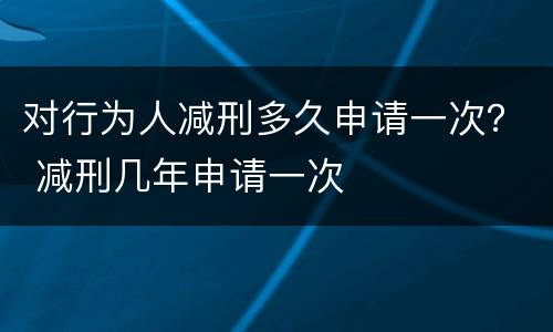 对行为人减刑多久申请一次？ 减刑几年申请一次