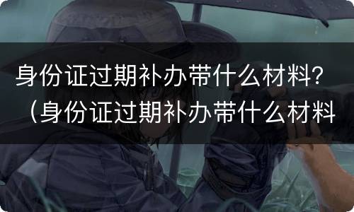 身份证过期补办带什么材料？（身份证过期补办带什么材料）