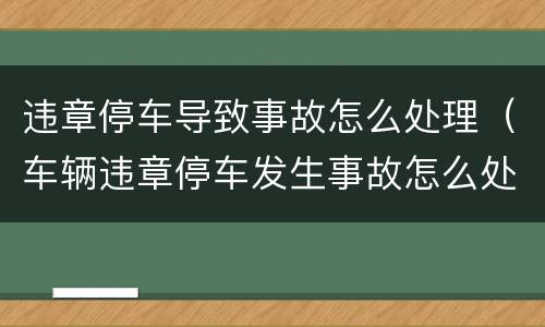 违章停车导致事故怎么处理（车辆违章停车发生事故怎么处理）