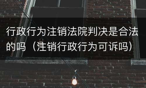 行政行为注销法院判决是合法的吗（注销行政行为可诉吗）