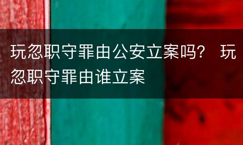 玩忽职守罪由公安立案吗？ 玩忽职守罪由谁立案