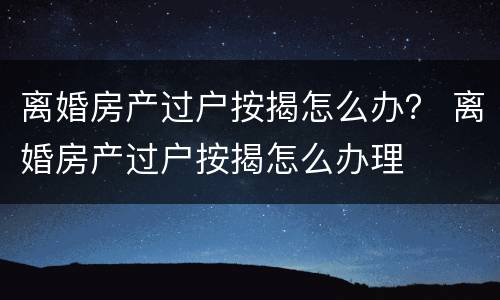 离婚房产过户按揭怎么办？ 离婚房产过户按揭怎么办理