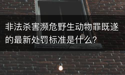 非法杀害濒危野生动物罪既遂的最新处罚标准是什么？