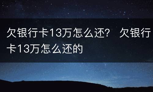 欠银行卡13万怎么还？ 欠银行卡13万怎么还的
