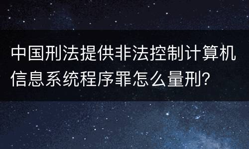 中国刑法提供非法控制计算机信息系统程序罪怎么量刑？