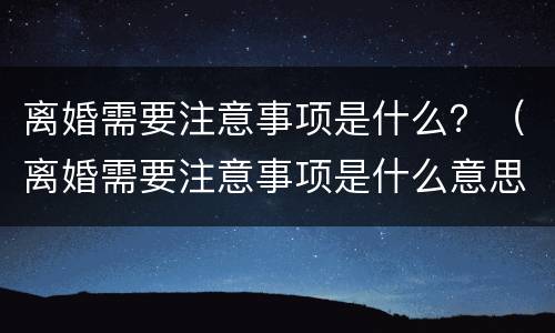 离婚需要注意事项是什么？（离婚需要注意事项是什么意思）