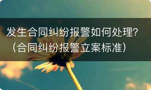 发生合同纠纷报警如何处理？（合同纠纷报警立案标准）