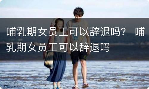 哺乳期女员工可以辞退吗？ 哺乳期女员工可以辞退吗