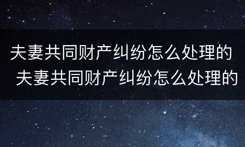 夫妻共同财产纠纷怎么处理的 夫妻共同财产纠纷怎么处理的好