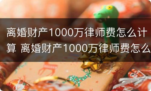 离婚财产1000万律师费怎么计算 离婚财产1000万律师费怎么计算出来的